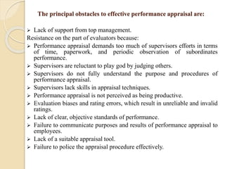 The principal obstacles to effective performance appraisal are:
 Lack of support from top management.
Resistance on the part of evaluators because:
 Performance appraisal demands too much of supervisors efforts in terms
of time, paperwork, and periodic observation of subordinates
performance.
 Supervisors are reluctant to play god by judging others.
 Supervisors do not fully understand the purpose and procedures of
performance appraisal.
 Supervisors lack skills in appraisal techniques.
 Performance appraisal is not perceived as being productive.
 Evaluation biases and rating errors, which result in unreliable and invalid
ratings.
 Lack of clear, objective standards of performance.
 Failure to communicate purposes and results of performance appraisal to
employees.
 Lack of a suitable appraisal tool.
 Failure to police the appraisal procedure effectively.
 