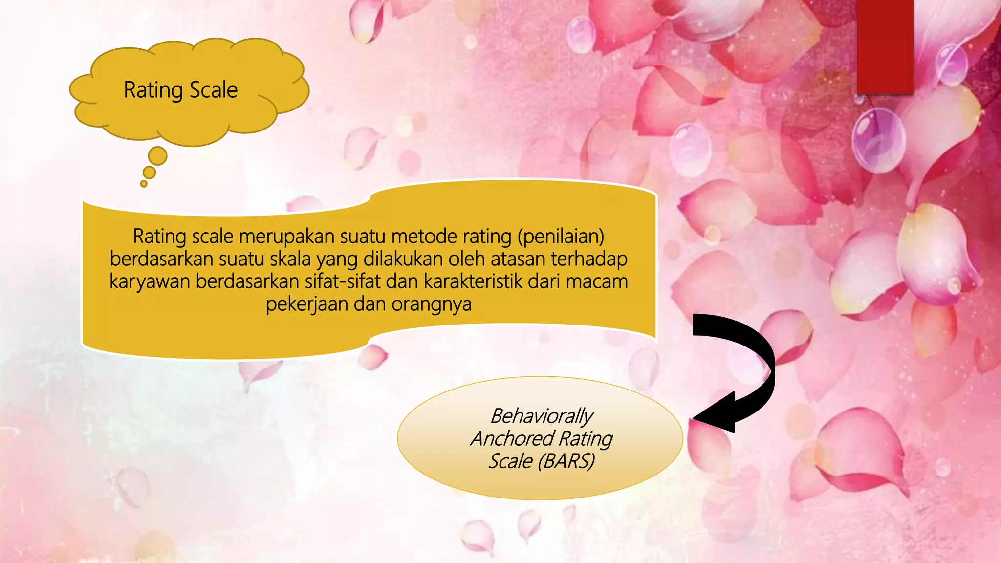 Rating Scale
Rating scale merupakan suatu metode rating (penilaian)
berdasarkan suatu skala yang dilakukan oleh atasan terhadap
karyawan berdasarkan sifat-sifat dan karakteristik dari macam
pekerjaan dan orangnya
Behaviorally
Anchored Rating
Scale (BARS)
 