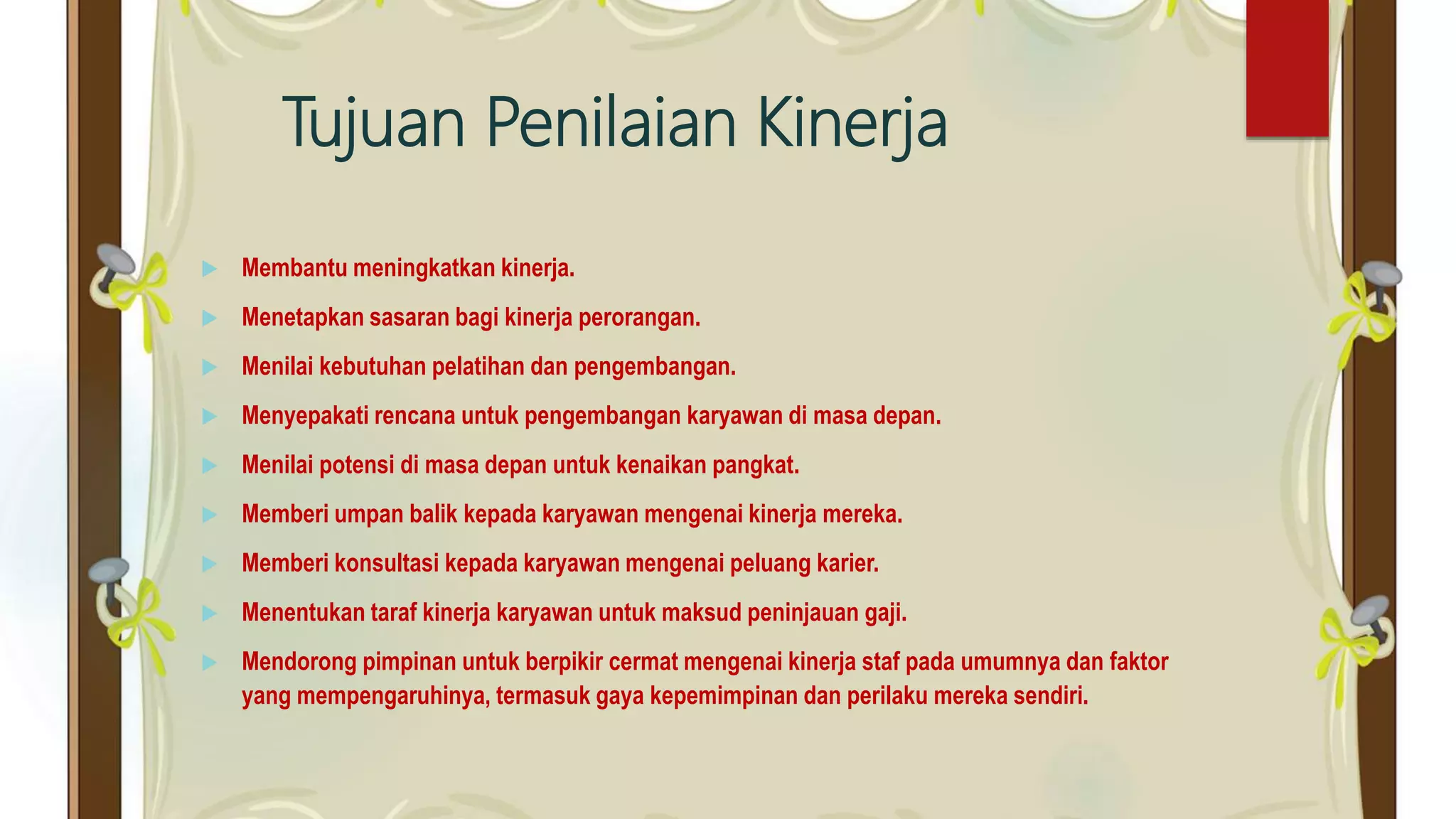 Tujuan Penilaian Kinerja
 Membantu meningkatkan kinerja.
 Menetapkan sasaran bagi kinerja perorangan.
 Menilai kebutuhan pelatihan dan pengembangan.
 Menyepakati rencana untuk pengembangan karyawan di masa depan.
 Menilai potensi di masa depan untuk kenaikan pangkat.
 Memberi umpan balik kepada karyawan mengenai kinerja mereka.
 Memberi konsultasi kepada karyawan mengenai peluang karier.
 Menentukan taraf kinerja karyawan untuk maksud peninjauan gaji.
 Mendorong pimpinan untuk berpikir cermat mengenai kinerja staf pada umumnya dan faktor
yang mempengaruhinya, termasuk gaya kepemimpinan dan perilaku mereka sendiri.
 