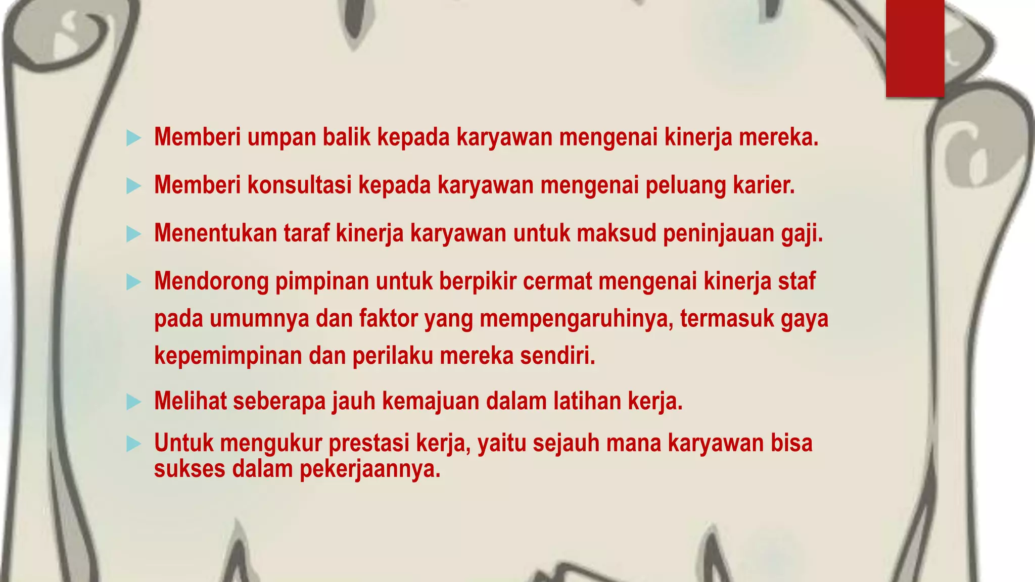  Memberi umpan balik kepada karyawan mengenai kinerja mereka.
 Memberi konsultasi kepada karyawan mengenai peluang karier.
 Menentukan taraf kinerja karyawan untuk maksud peninjauan gaji.
 Mendorong pimpinan untuk berpikir cermat mengenai kinerja staf
pada umumnya dan faktor yang mempengaruhinya, termasuk gaya
kepemimpinan dan perilaku mereka sendiri.
 Melihat seberapa jauh kemajuan dalam latihan kerja.
 Untuk mengukur prestasi kerja, yaitu sejauh mana karyawan bisa
sukses dalam pekerjaannya.
 