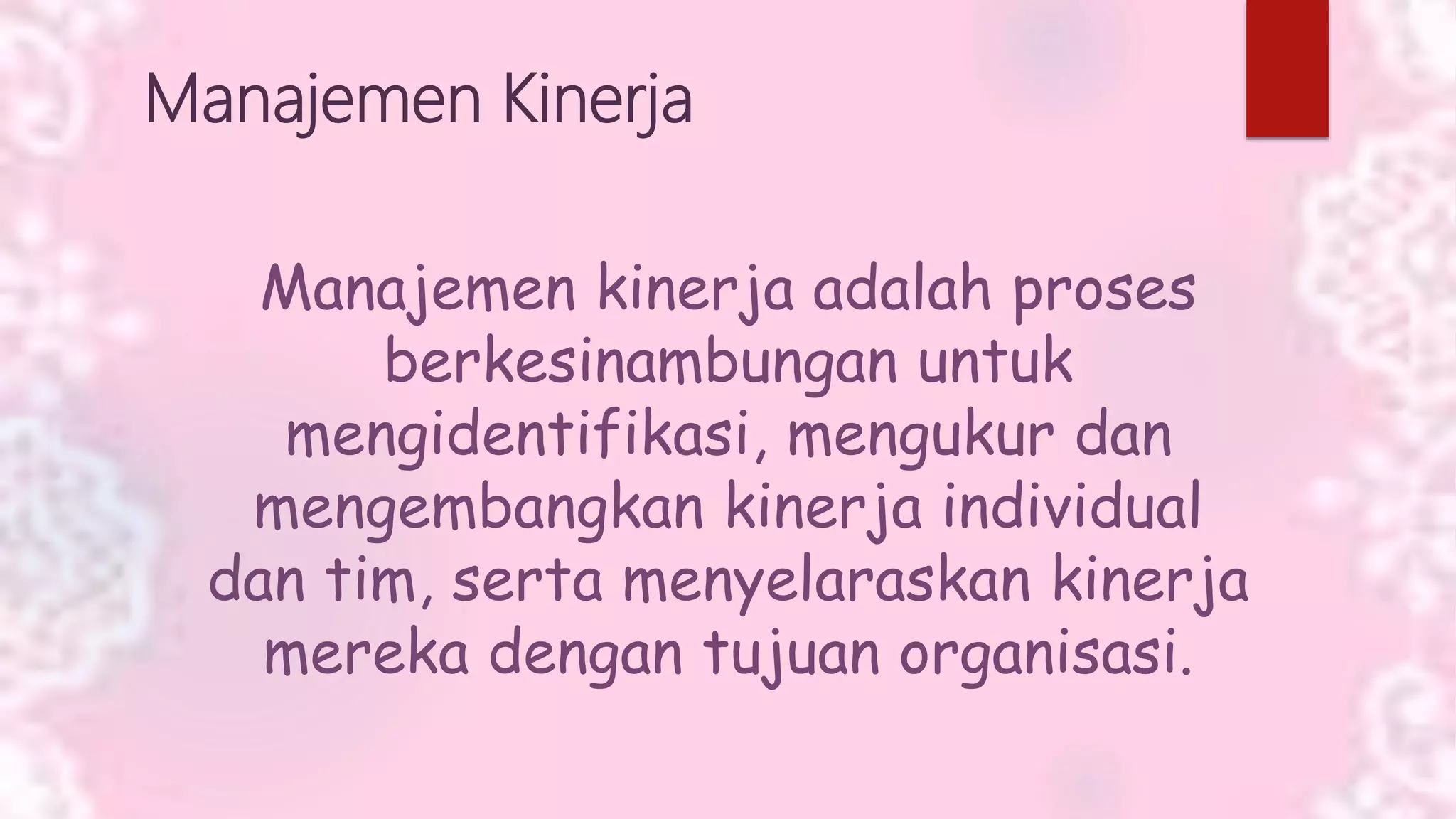 Manajemen Kinerja
Manajemen kinerja adalah proses
berkesinambungan untuk
mengidentifikasi, mengukur dan
mengembangkan kinerja individual
dan tim, serta menyelaraskan kinerja
mereka dengan tujuan organisasi.
 
