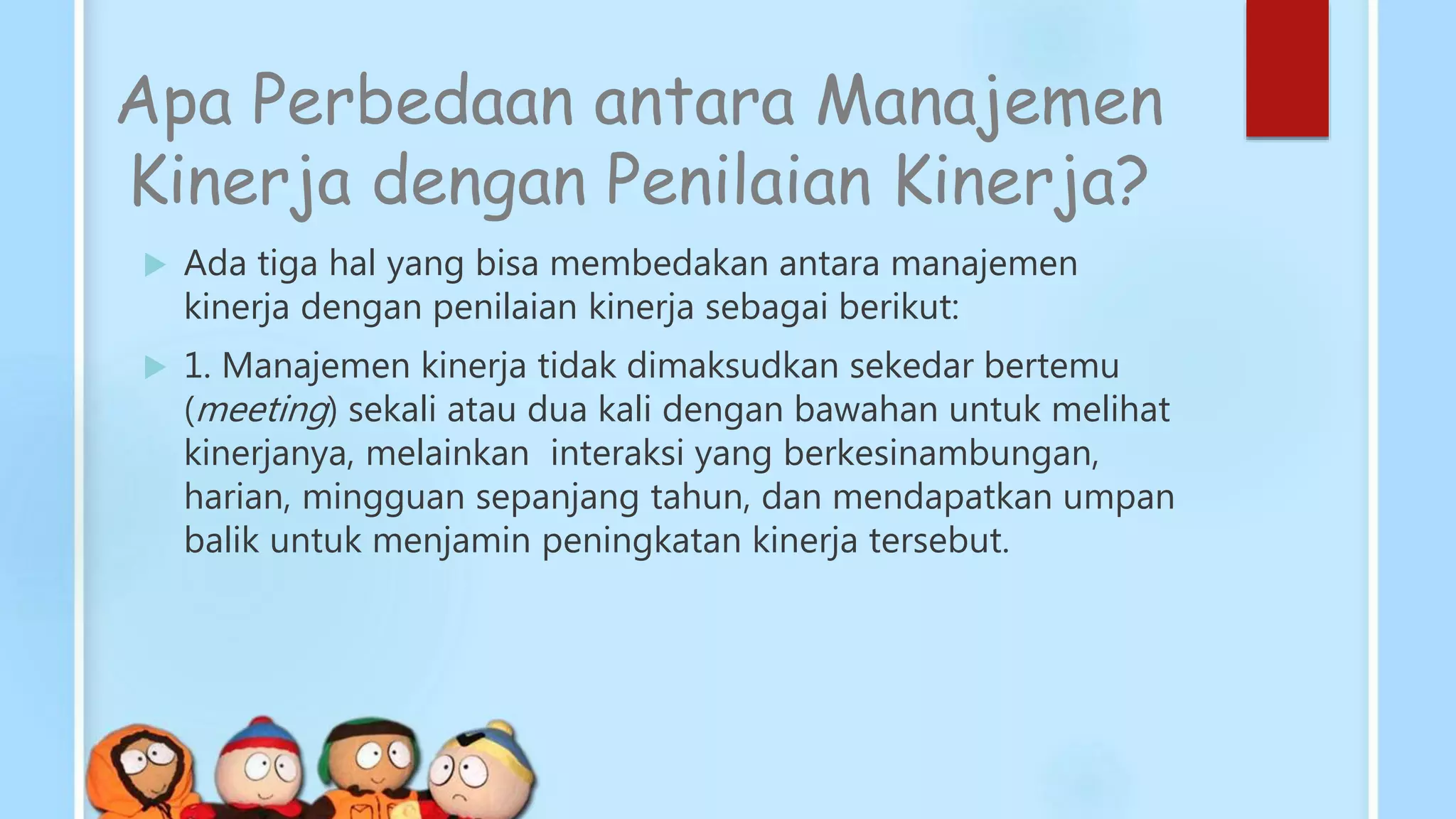Apa Perbedaan antara Manajemen
Kinerja dengan Penilaian Kinerja?
 Ada tiga hal yang bisa membedakan antara manajemen
kinerja dengan penilaian kinerja sebagai berikut:
 1. Manajemen kinerja tidak dimaksudkan sekedar bertemu
(meeting) sekali atau dua kali dengan bawahan untuk melihat
kinerjanya, melainkan interaksi yang berkesinambungan,
harian, mingguan sepanjang tahun, dan mendapatkan umpan
balik untuk menjamin peningkatan kinerja tersebut.
 
