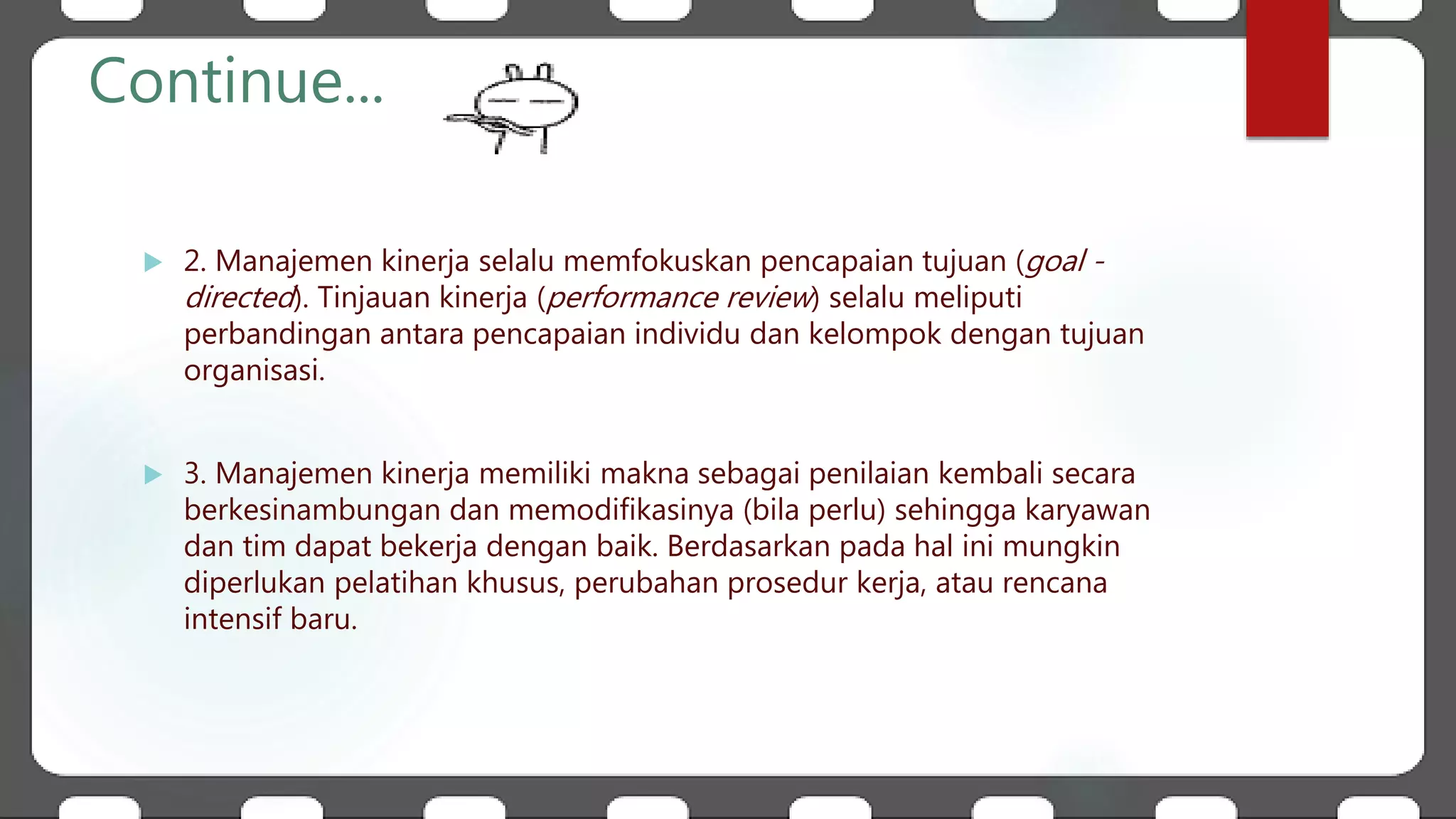 Continue...
 2. Manajemen kinerja selalu memfokuskan pencapaian tujuan (goal -
directed). Tinjauan kinerja (performance review) selalu meliputi
perbandingan antara pencapaian individu dan kelompok dengan tujuan
organisasi.
 3. Manajemen kinerja memiliki makna sebagai penilaian kembali secara
berkesinambungan dan memodifikasinya (bila perlu) sehingga karyawan
dan tim dapat bekerja dengan baik. Berdasarkan pada hal ini mungkin
diperlukan pelatihan khusus, perubahan prosedur kerja, atau rencana
intensif baru.
 