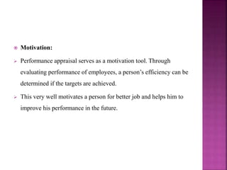  Motivation:
 Performance appraisal serves as a motivation tool. Through
evaluating performance of employees, a person’s efficiency can be
determined if the targets are achieved.
 This very well motivates a person for better job and helps him to
improve his performance in the future.
 