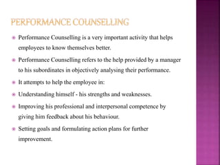  Performance Counselling is a very important activity that helps
employees to know themselves better.
 Performance Counselling refers to the help provided by a manager
to his subordinates in objectively analysing their performance.
 It attempts to help the employee in:
 Understanding himself - his strengths and weaknesses.
 Improving his professional and interpersonal competence by
giving him feedback about his behaviour.
 Setting goals and formulating action plans for further
improvement.
 