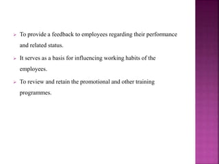  To provide a feedback to employees regarding their performance
and related status.
 It serves as a basis for influencing working habits of the
employees.
 To review and retain the promotional and other training
programmes.
 