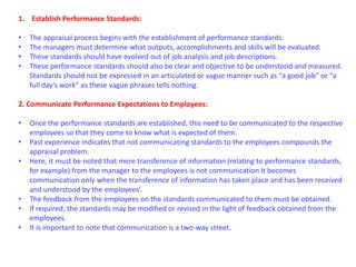 1. Establish Performance Standards:
• The appraisal process begins with the establishment of performance standards.
• The managers must determine what outputs, accomplishments and skills will be evaluated.
• These standards should have evolved out of job analysis and job descriptions.
• These performance standards should also be clear and objective to be understood and measured.
Standards should not be expressed in an articulated or vague manner such as “a good job” or “a
full day’s work” as these vague phrases tells nothing.
2. Communicate Performance Expectations to Employees:
• Once the performance standards are established, this need to be communicated to the respective
employees so that they come to know what is expected of them.
• Past experience indicates that not communicating standards to the employees compounds the
appraisal problem.
• Here, it must be noted that mere transference of information (relating to performance standards,
for example) from the manager to the employees is not communication It becomes
communication only when the transference of information has taken place and has been received
and understood by the employees’.
• The feedback from the employees on the standards communicated to them must be obtained.
• If required, the standards may be modified or revised in the light of feedback obtained from the
employees.
• It is important to note that communication is a two-way street.
 