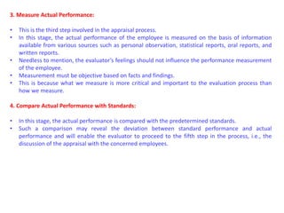3. Measure Actual Performance:
• This is the third step involved in the appraisal process.
• In this stage, the actual performance of the employee is measured on the basis of information
available from various sources such as personal observation, statistical reports, oral reports, and
written reports.
• Needless to mention, the evaluator’s feelings should not influence the performance measurement
of the employee.
• Measurement must be objective based on facts and findings.
• This is because what we measure is more critical and important to the evaluation process than
how we measure.
4. Compare Actual Performance with Standards:
• In this stage, the actual performance is compared with the predetermined standards.
• Such a comparison may reveal the deviation between standard performance and actual
performance and will enable the evaluator to proceed to the fifth step in the process, i.e., the
discussion of the appraisal with the concerned employees.
 
