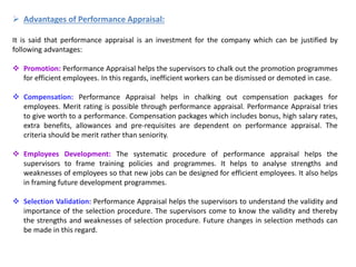  Advantages of Performance Appraisal:
It is said that performance appraisal is an investment for the company which can be justified by
following advantages:
 Promotion: Performance Appraisal helps the supervisors to chalk out the promotion programmes
for efficient employees. In this regards, inefficient workers can be dismissed or demoted in case.
 Compensation: Performance Appraisal helps in chalking out compensation packages for
employees. Merit rating is possible through performance appraisal. Performance Appraisal tries
to give worth to a performance. Compensation packages which includes bonus, high salary rates,
extra benefits, allowances and pre-requisites are dependent on performance appraisal. The
criteria should be merit rather than seniority.
 Employees Development: The systematic procedure of performance appraisal helps the
supervisors to frame training policies and programmes. It helps to analyse strengths and
weaknesses of employees so that new jobs can be designed for efficient employees. It also helps
in framing future development programmes.
 Selection Validation: Performance Appraisal helps the supervisors to understand the validity and
importance of the selection procedure. The supervisors come to know the validity and thereby
the strengths and weaknesses of selection procedure. Future changes in selection methods can
be made in this regard.
 
