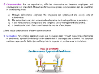  Communication: For an organization, effective communication between employees and
employers is very important. Through performance appraisal, communication can be sought for
in the following ways:
a) Through performance appraisal, the employers can understand and accept skills of
subordinates.
b) The subordinates can also understand and create a trust and confidence in superiors.
c) It also helps in maintaining cordial and congenial labour management relationship.
d) It develops the spirit of work and boosts the morale of employees.
All the above factors ensure effective communication.
 Motivation: Performance appraisal serves as a motivation tool. Through evaluating performance
of employees, a person’s efficiency can be determined if the targets are achieved. This very well
motivates a person for better job and helps him to improve his performance in the future.
 