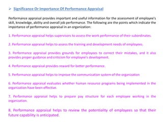  Significance Or Importance Of Performance Appraisal
Performance appraisal provides important and useful information for the assessment of employee's
skill, knowledge, ability and overall job performance. The following are the points which indicate the
importance of performance appraisal in an organization:
1. Performance appraisal helps supervisors to assess the work performance of their subordinates.
2. Performance appraisal helps to assess the training and development needs of employees.
3. Performance appraisal provides grounds for employees to correct their mistakes, and it also
provides proper guidance and criticism for employee's development.
4. Performance appraisal provides reward for better performance.
5. Performance appraisal helps to improve the communication system of the organization
6. Performance appraisal evaluates whether human resource programs being implemented in the
organization have been effective.
7. Performance appraisal helps to prepare pay structure for each employee working in the
organization.
8. Performance appraisal helps to review the potentiality of employees so that their
future capability is anticipated.
 