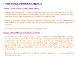  Good Practices in Performance Appraisal:
1. Design a legally valid performance review process
• Performance Appraisals be: job-related and valid; based on a thorough analysis of the job;
standardized for all employees; not biased against any race, colour, sex, religion, or nationality; and
performed by people who have adequate knowledge of the person or job.
• Be sure to build in the process, a route for recourse if an employee feels he or she has been dealt
with unfairly in an appraisal process, e.g., that the employee can go to his or her supervisor's
supervisor.
• The process should be clearly described in a personnel policy.
2. Design a standard form for performance appraisals
• Include the name of the employee, date the performance form was completed, dates specifying
the time interval over which the employee is being evaluated, performance dimensions (include
responsibilities from the job description, any assigned goals from the strategic plan, along with
needed skills, such as communications, administration, etc.), a rating system (e.g., poor, average,
good, excellent), space for commentary for each dimension, a final section for overall commentary,
a final section for action plans to address improvements, and lines for signatures of the supervisor
and employee.
• Signatures may either specify that the employee accepts the appraisal or has seen it, depending
on wording on the form.
 