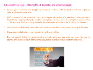 6. Document your input -- reference the job description and performance goals
• Be sure you are familiar with the job requirements and have sufficient contact with the employee
to be making valid judgments.
• Don't comment on the employee's race, sex, religion, nationality, or a handicap or veteran status.
Record major accomplishments, exhibited strengths and weaknesses according to the dimensions
on the appraisal form, and suggest actions and training or development to improve performance.
• Use examples of behaviours wherever you can in the appraisal to help avoid counting on hearsay.
• Always address behaviours, not characteristics of personalities.
• The best way to follow this guideline is to consider what you saw with your eyes. Be sure to
address only the behaviours of that employee, rather than behaviours of other employees.
 