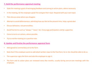 7. Hold the performance appraisal meeting
• State the meeting's goals of exchanging feedback and coming to action plans, where necessary.
• In the meeting, let the employee speak first and give their input. Respond with your own input.
• Then discuss areas where you disagree.
• Attempt to avoid defensiveness; admitting how you feel at the present time, helps a great deal.
• Discuss behaviors, not personalities.
• Avoid final terms such as "always," "never," etc. Encourage participation and be supportive.
• Come to terms on actions, where possible.
• Try to end the meeting on a positive note.
8. Update and finalize the performance appraisal form
• Add agreed-to commentary on to the form.
• Note that if the employee wants to add attach written input to the final form, he or she should be able to do so.
• The supervisor signs the form and asks the employee to sign it.
• The form and its action plans are reviewed every few months, usually during one-on-one meetings with the
employee.
 