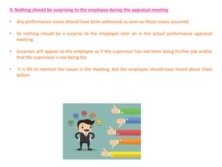 9. Nothing should be surprising to the employee during the appraisal meeting
• Any performance issues should have been addressed as soon as those issues occurred.
• So nothing should be a surprise to the employee later on in the actual performance appraisal
meeting.
• Surprises will appear to the employee as if the supervisor has not been doing his/her job and/or
that the supervisor is not being fair.
• It is OK to mention the issues in the meeting, but the employee should have heard about them
before.
 