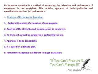 Performance appraisal is a method of evaluating the behaviour and performance of
employees in the workplace. This includes appraisal of both qualitative and
quantitative aspects of job performance.
 Features of Performance Appraisal:
1. Systematic process of evaluation of an employee.
2. Analysis of the strengths and weaknesses of an employee.
3. To find out how well an employee is performing the job.
4. Appraisal is done periodically.
5. It is based on a definite plan.
6. Performance appraisal is different from job evaluation.
 