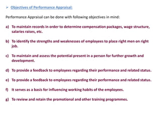  Objectives of Performance Appraisal:
Performance Appraisal can be done with following objectives in mind:
a) To maintain records in order to determine compensation packages, wage structure,
salaries raises, etc.
b) To identify the strengths and weaknesses of employees to place right men on right
job.
c) To maintain and assess the potential present in a person for further growth and
development.
d) To provide a feedback to employees regarding their performance and related status.
e) To provide a feedback to employees regarding their performance and related status.
f) It serves as a basis for influencing working habits of the employees.
g) To review and retain the promotional and other training programmes.
 