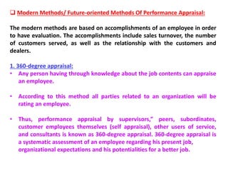  Modern Methods/ Future-oriented Methods Of Performance Appraisal:
The modern methods are based on accomplishments of an employee in order
to have evaluation. The accomplishments include sales turnover, the number
of customers served, as well as the relationship with the customers and
dealers.
1. 360-degree appraisal:
• Any person having through knowledge about the job contents can appraise
an employee.
• According to this method all parties related to an organization will be
rating an employee.
• Thus, performance appraisal by supervisors,” peers, subordinates,
customer employees themselves (self appraisal), other users of service,
and consultants is known as 360-degree appraisal. 360-degree appraisal is
a systematic assessment of an employee regarding his present job,
organizational expectations and his potentialities for a better job.
 