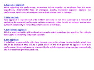 2. Supervisor appraisal:
While appraising the performance, supervisors include superiors of employee from the same
department, departmental head or managers. Usually, immediate superiors appraise the
performance, which in turn is reviewed by the departmental head or manager.
3. Peer appraisal:
Peer appraisal is experimental with military personnel so far. Peer Appraisal is a method of
evaluating the employee performance by his co-employees rather than by his manager as they have
sufficient opportunity to review the performance on a daily basis.
4. Subordinates appraisal:
This is a novel method in which subordinates may be asked to evaluate the superiors. This rating is
quite useful in identifying competent superiors.
5. Self-appraisal:
If individuals understand the objectives, they are expected to achieve the standards by which they
are to be evaluated, they are to a great extent in the best position to appraise their own
performance. Since employees are interested in the self-development, they appraise systematically
and may become highly motivated also.
 