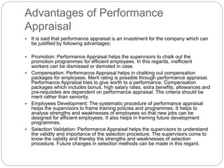 Advantages of Performance
Appraisal
 It is said that performance appraisal is an investment for the company which can
be justified by following advantages:
 Promotion: Performance Appraisal helps the supervisors to chalk out the
promotion programmes for efficient employees. In this regards, inefficient
workers can be dismissed or demoted in case.
 Compensation: Performance Appraisal helps in chalking out compensation
packages for employees. Merit rating is possible through performance appraisal.
Performance Appraisal tries to give worth to a performance. Compensation
packages which includes bonus, high salary rates, extra benefits, allowances and
pre-requisites are dependent on performance appraisal. The criteria should be
merit rather than seniority.
 Employees Development: The systematic procedure of performance appraisal
helps the supervisors to frame training policies and programmes. It helps to
analyse strengths and weaknesses of employees so that new jobs can be
designed for efficient employees. It also helps in framing future development
programmes.
 Selection Validation: Performance Appraisal helps the supervisors to understand
the validity and importance of the selection procedure. The supervisors come to
know the validity and thereby the strengths and weaknesses of selection
procedure. Future changes in selection methods can be made in this regard.
 