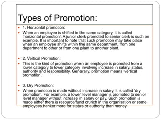 Types of Promotion:
 1. Horizontal promotion:
 When an employee is shifted in the same category, it is called
‘horizontal promotion’. A junior clerk promoted to senior clerk is such an
example. It is important to note that such promotion may take place
when an employee shifts within the same department, from one
department to other or from one plant to another plant.
 2. Vertical Promotion:
 This is the kind of promotion when an employee is promoted from a
lower category to lower category involving increase in salary, status,
authority and responsibility. Generally, promotion means ‘vertical
promotion’.
 3. Dry Promotion:
 When promotion is made without increase in salary, it is called ‘dry
promotion’. For example, a lower level manager is promoted to senior
level manager without increase in salary or pay. Such promotion is
made either there is resource/fund crunch in the organisation or some
employees hanker more for status or authority than money.
 