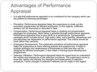 Advantages of Performance
Appraisal
 It is said that performance appraisal is an investment for the company which can
be justified by following advantages:
 Promotion: Performance Appraisal helps the supervisors to chalk out the
promotion programmes for efficient employees. In this regards, inefficient
workers can be dismissed or demoted in case.
 Compensation: Performance Appraisal helps in chalking out compensation
packages for employees. Merit rating is possible through performance appraisal.
Performance Appraisal tries to give worth to a performance. Compensation
packages which includes bonus, high salary rates, extra benefits, allowances and
pre-requisites are dependent on performance appraisal. The criteria should be
merit rather than seniority.
 Employees Development: The systematic procedure of performance appraisal
helps the supervisors to frame training policies and programmes. It helps to
analyse strengths and weaknesses of employees so that new jobs can be
designed for efficient employees. It also helps in framing future development
programmes.
 Selection Validation: Performance Appraisal helps the supervisors to understand
the validity and importance of the selection procedure. The supervisors come to
know the validity and thereby the strengths and weaknesses of selection
procedure. Future changes in selection methods can be made in this regard.
 
