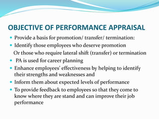OBJECTIVE OF PERFORMANCE APPRAISAL
 Provide a basis for promotion/ transfer/ termination:
 Identify those employees who deserve promotion
Or those who require lateral shift (transfer) or termination
 PA is used for career planning
 Enhance employees’ effectiveness by helping to identify
their strengths and weaknesses and
 Inform them about expected levels of performance
 To provide feedback to employees so that they come to
know where they are stand and can improve their job
performance
 
