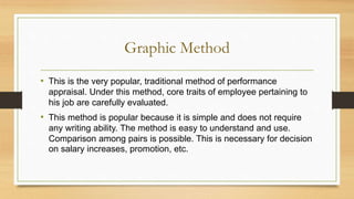 Graphic Method
• This is the very popular, traditional method of performance
appraisal. Under this method, core traits of employee pertaining to
his job are carefully evaluated.
• This method is popular because it is simple and does not require
any writing ability. The method is easy to understand and use.
Comparison among pairs is possible. This is necessary for decision
on salary increases, promotion, etc.
 