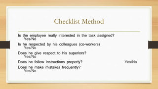 Checklist Method
Is the employee really interested in the task assigned?
Yes/No
Is he respected by his colleagues (co-workers)
Yes/No
Does he give respect to his superiors?
Yes/No
Does he follow instructions properly? Yes/No
Does he make mistakes frequently?
Yes/No
 