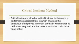 Critical Incident Method
• Critical incident method or critical incident technique is a
performance appraisal tool in which analyses the
behaviour of employee in certain events in which either he
performed very well and the ones in which he could have
done better.
 