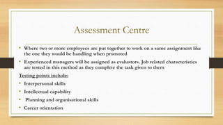 Assessment Centre
• Where two or more employees are put together to work on a same assignment like
the one they would be handling when promoted
• Experienced managers will be assigned as evaluators. Job related characteristics
are tested in this method as they complete the task given to them
Testing points include:
• Interpersonal skills
• Intellectual capability
• Planning and organisational skills
• Career orientation
 