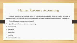 Human Resource Accounting
Human resources are valuable asset of any organisation this is it can be valued in terms of
money. Under this method performances just in terms of cost and contribution of employees.
Cost of human resources consists of:
• expenditure on human resource planning
• recruitment
• selection
• induction
• training
• compensation etc.
 
