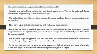 The key features of management by objectives are as under:
• Superior and subordinate get together and jointly agree upon. The list the principal duties
and areas of responsibility of the individual’s job.
• The subordinate sets his own short-term performance goals or Targets in cooperation with
his superior.
• They agree upon criteria for measuring and evaluating Performance.
• From time to time, as decided upon, the superior and subordinate get together to evaluate
progress towards the agreed-upon goals. At those meetings, new or modified goals. Are set for
the ensuing period.
• The superior plays a supportive role. He tries, on a day-to-day basis, to help the subordinate
achieve the agreed upon goals. He counsels and coaches.
• In the appraisal process, the superior plays less of the. Role of a judge and more of the role
of one who helps the subordinate attain the organisation goals or targets.
 