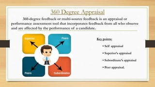 360 Degree Appraisal
360-degree feedback or multi-source feedback is an appraisal or
performance assessment tool that incorporates feedback from all who observe
and are affected by the performance of a candidate.
Key points:
• Self appraisal
• Superior’s appraisal
• Subordinate’s appraisal
• Peer appraisal.
 