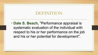 DEFINITION
• Dale S. Beach, "Performance appraisal is
systematic evaluation of the individual with
respect to his or her performance on the job
and his or her potential for development".
 