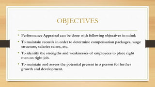 OBJECTIVES
• Performance Appraisal can be done with following objectives in mind:
• To maintain records in order to determine compensation packages, wage
structure, salaries raises, etc.
• To identify the strengths and weaknesses of employees to place right
men on right job.
• To maintain and assess the potential present in a person for further
growth and development.
 