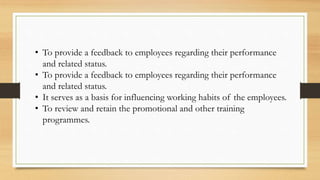 • To provide a feedback to employees regarding their performance
and related status.
• To provide a feedback to employees regarding their performance
and related status.
• It serves as a basis for influencing working habits of the employees.
• To review and retain the promotional and other training
programmes.
 