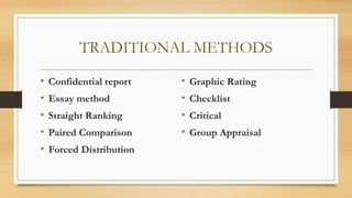 TRADITIONAL METHODS
• Confidential report
• Essay method
• Straight Ranking
• Paired Comparison
• Forced Distribution
• Graphic Rating
• Checklist
• Critical
• Group Appraisal
 