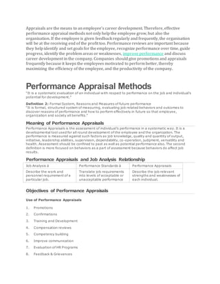 Appraisals are the means to an employee’s career development. Therefore, effective
performance appraisal methods not only help the employee grow, but also the
organisation. If the employee is given feedback regularly and frequently, the organisation
will be at the receiving end of the profit too. Performance reviews are important because
they help identify and set goals for the employee, recognize performance over time, guide
progress, identify the problem areas or weaknesses, improve performance and discuss
career development in the company. Companies should give promotions and appraisals
frequently because it keeps the employees motivated to perform better, thereby
maximizing the efficiency of the employee, and the productivity of the company.
Performance Appraisal Methods
“It is a systematic evaluation of an individual with respect to performance on the job and individual’s
potential for development.”
Definition 2: Formal System, Reasons and Measures of future performance
“It is formal, structured system of measuring, evaluating job related behaviors and outcomes to
discover reasons of performance and how to perform effectively in future so that employee,
organization and society all benefits.”
Meaning of Performance Appraisals
Performance Appraisals is the assessment of individual’s performance in a systematic way. It is a
developmental tool used for all round development of the employee and the organization. The
performance is measured against such factors as job knowledge, quality and quantity of output,
initiative, leadership abilities, supervision, dependability, co-operation, judgment, versatility and
health. Assessment should be confined to past as well as potential performance also. The second
definition is more focused on behaviors as a part of assessment because behaviors do affect job
results.
Performance Appraisals and Job Analysis Relationship
Job Analysis à Performance Standards à Performance Appraisals
Describe the work and
personnel requirement of a
particular job.
Translate job requirements
into levels of acceptable or
unacceptable performance
Describe the job relevant
strengths and weaknesses of
each individual.
Objectives of Performance Appraisals
Use of Performance Appraisals
1. Promotions
2. Confirmations
3. Training and Development
4. Compensation reviews
5. Competency building
6. Improve communication
7. Evaluation of HR Programs
8. Feedback & Grievances
 
