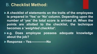 B. Checklist Method:
 A checklist of statements on the traits of the employees
is prepared in ‘Yes’ or ‘No’ column. Depending upon the
number of ‘yes’ the total score is arrived at. When the
points are allotted to the checklist, the technique
becomes a ‘weighted checklist’.
 e.g. Does employee possess adequate knowledge
about the job?
 Response – Yes--------------No
 