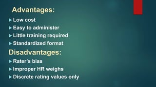 Advantages:
 Low cost
 Easy to administer
 Little training required
 Standardized format
Disadvantages:
 Rater’s bias
 Improper HR weighs
 Discrete rating values only
 