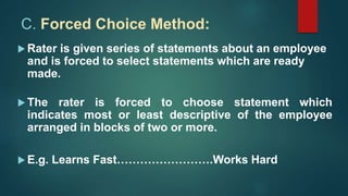 C. Forced Choice Method:
 Rater is given series of statements about an employee
and is forced to select statements which are ready
made.
 The rater is forced to choose statement which
indicates most or least descriptive of the employee
arranged in blocks of two or more.
 E.g. Learns Fast…………………….Works Hard
 