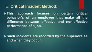 E. Critical Incident Method:
This approach focuses on certain critical
behavior's of an employee that make all the
difference between effective and non-effective
performance of a job.
Such incidents are recorded by the superiors as
and when they occur.
 