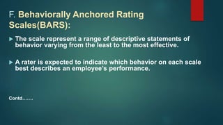 F. Behaviorally Anchored Rating
Scales(BARS):
 The scale represent a range of descriptive statements of
behavior varying from the least to the most effective.
 A rater is expected to indicate which behavior on each scale
best describes an employee’s performance.
Contd…….
 