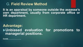 G. Field Review Method
It is an appraisal by someone outside the assesse’s
own department, usually from corporate office or
HR department.
Advantage:
Unbiased evaluation for promotions to
managerial positions.
Contd…………………..
 