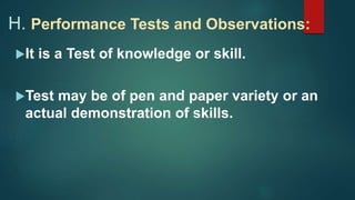 H. Performance Tests and Observations:
It is a Test of knowledge or skill.
Test may be of pen and paper variety or an
actual demonstration of skills.
 