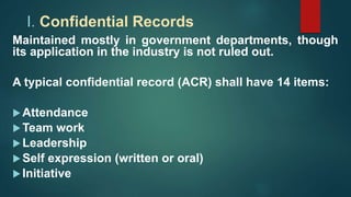 I. Confidential Records
Maintained mostly in government departments, though
its application in the industry is not ruled out.
A typical confidential record (ACR) shall have 14 items:
Attendance
Team work
Leadership
Self expression (written or oral)
Initiative
 