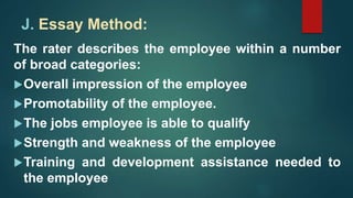 J. Essay Method:
The rater describes the employee within a number
of broad categories:
Overall impression of the employee
Promotability of the employee.
The jobs employee is able to qualify
Strength and weakness of the employee
Training and development assistance needed to
the employee
 