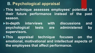 B. Psychological appraisal
This technique assesses employees’ potential in
their future performance instead of the past
season.
In-depth interviews with discussions and
psychological tests are administered by
supervisors.
This appraisal technique focuses on the
emotional, motivational and intellectual aspects of
the employees that affect performance.
 