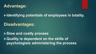 Advantage:
Identifying potentials of employees in totality.
Disadvantages:
Slow and costly process
Quality is dependent on the skills of
psychologists administering the process
 